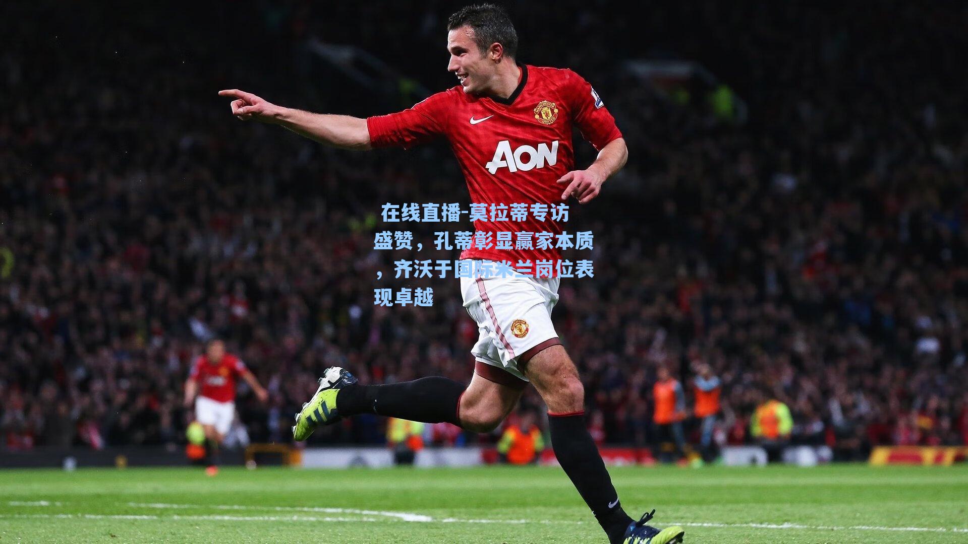  在线直播-莫拉蒂专访盛赞，孔蒂彰显赢家本质，齐沃于国际米兰岗位表现卓越
