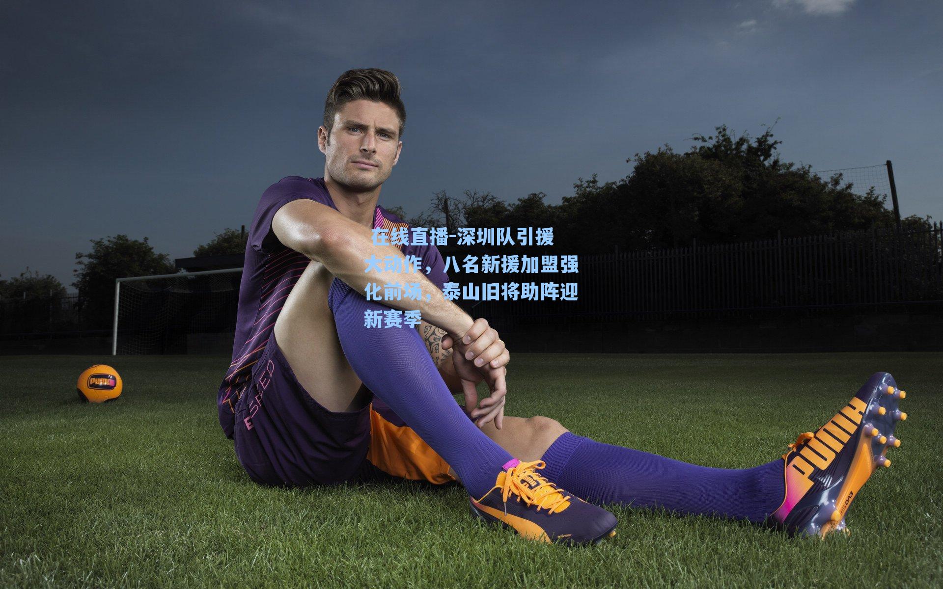 深圳队引援大动作，八名新援加盟强化前场，泰山旧将助阵迎新赛季