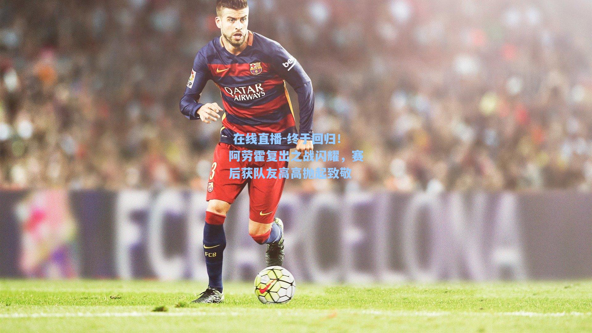 终于回归！阿劳霍复出之战闪耀，赛后获队友高高抛起致敬