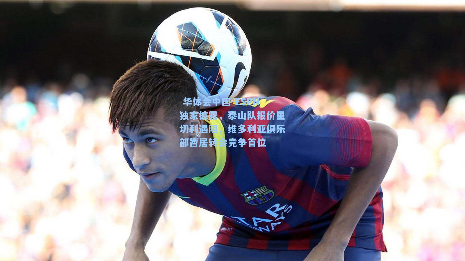 ESPN独家披露，泰山队报价里切利遇阻，维多利亚俱乐部暂居转会竞争首位